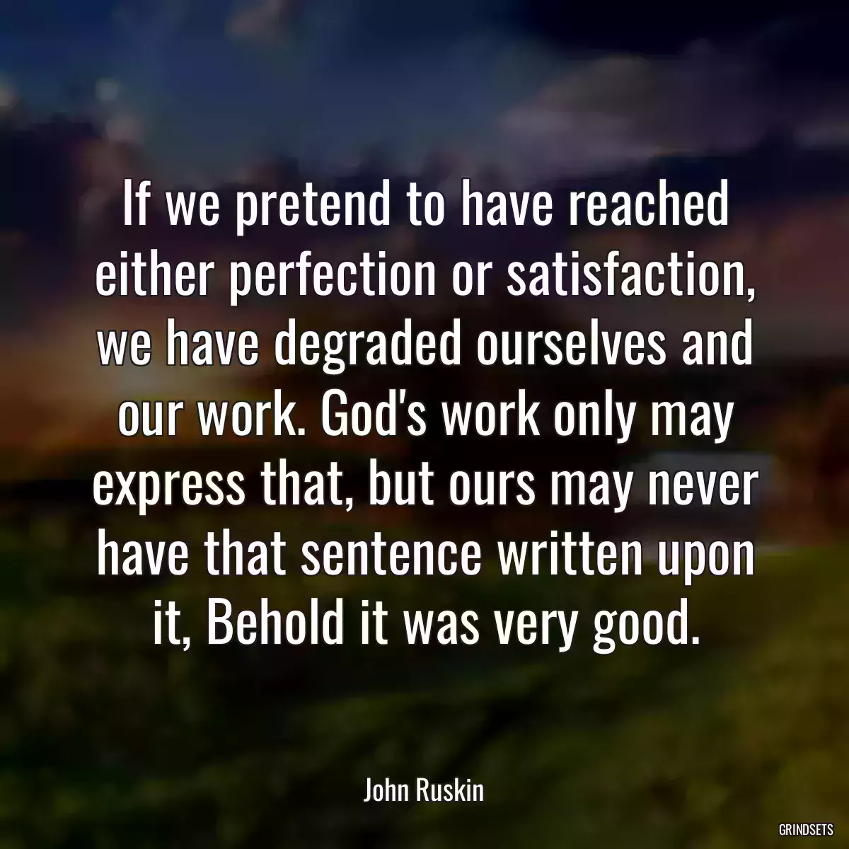 If we pretend to have reached either perfection or satisfaction, we have degraded ourselves and our work. God\'s work only may express that, but ours may never have that sentence written upon it, Behold it was very good.