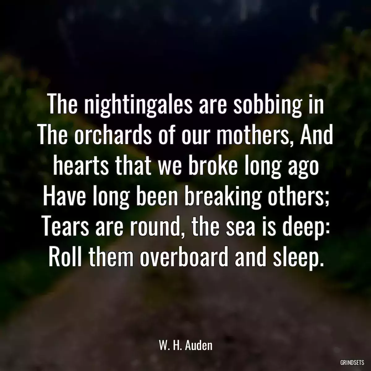 The nightingales are sobbing in The orchards of our mothers, And hearts that we broke long ago Have long been breaking others; Tears are round, the sea is deep: Roll them overboard and sleep.