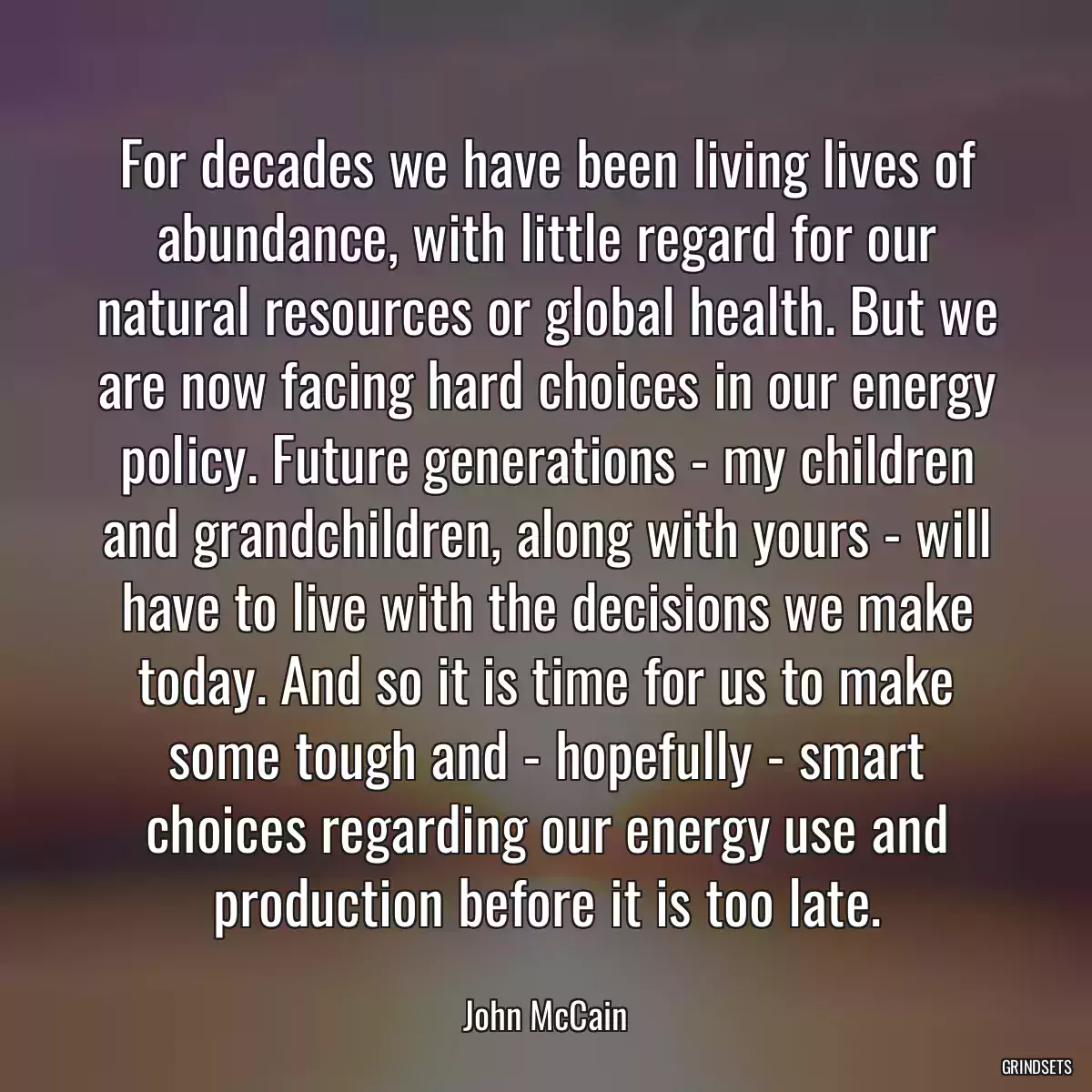 For decades we have been living lives of abundance, with little regard for our natural resources or global health. But we are now facing hard choices in our energy policy. Future generations - my children and grandchildren, along with yours - will have to live with the decisions we make today. And so it is time for us to make some tough and - hopefully - smart choices regarding our energy use and production before it is too late.