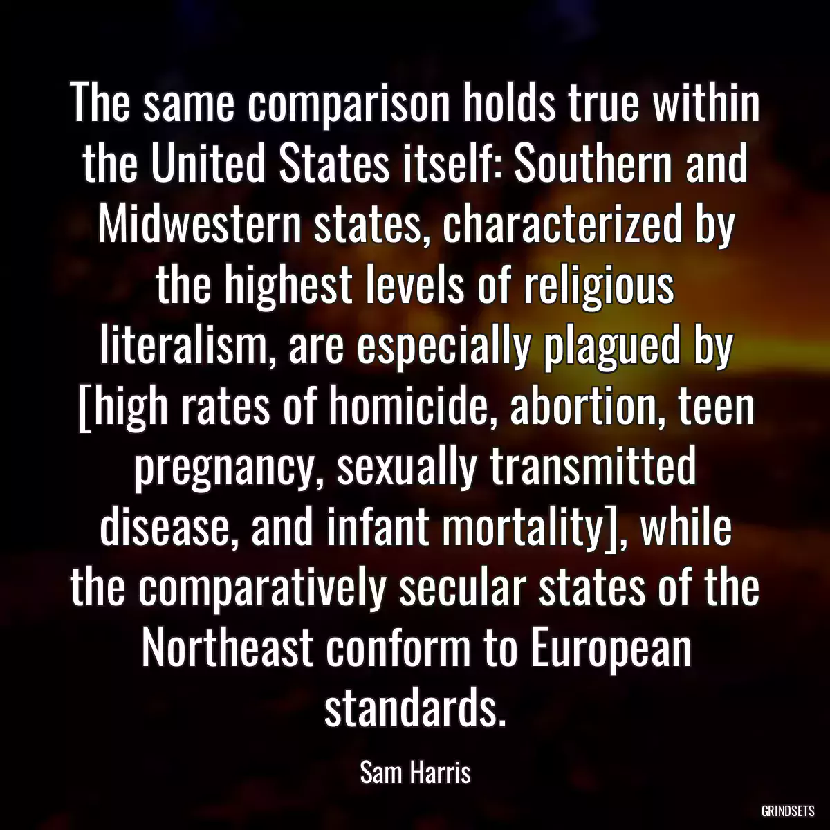 The same comparison holds true within the United States itself: Southern and Midwestern states, characterized by the highest levels of religious literalism, are especially plagued by [high rates of homicide, abortion, teen pregnancy, sexually transmitted disease, and infant mortality], while the comparatively secular states of the Northeast conform to European standards.