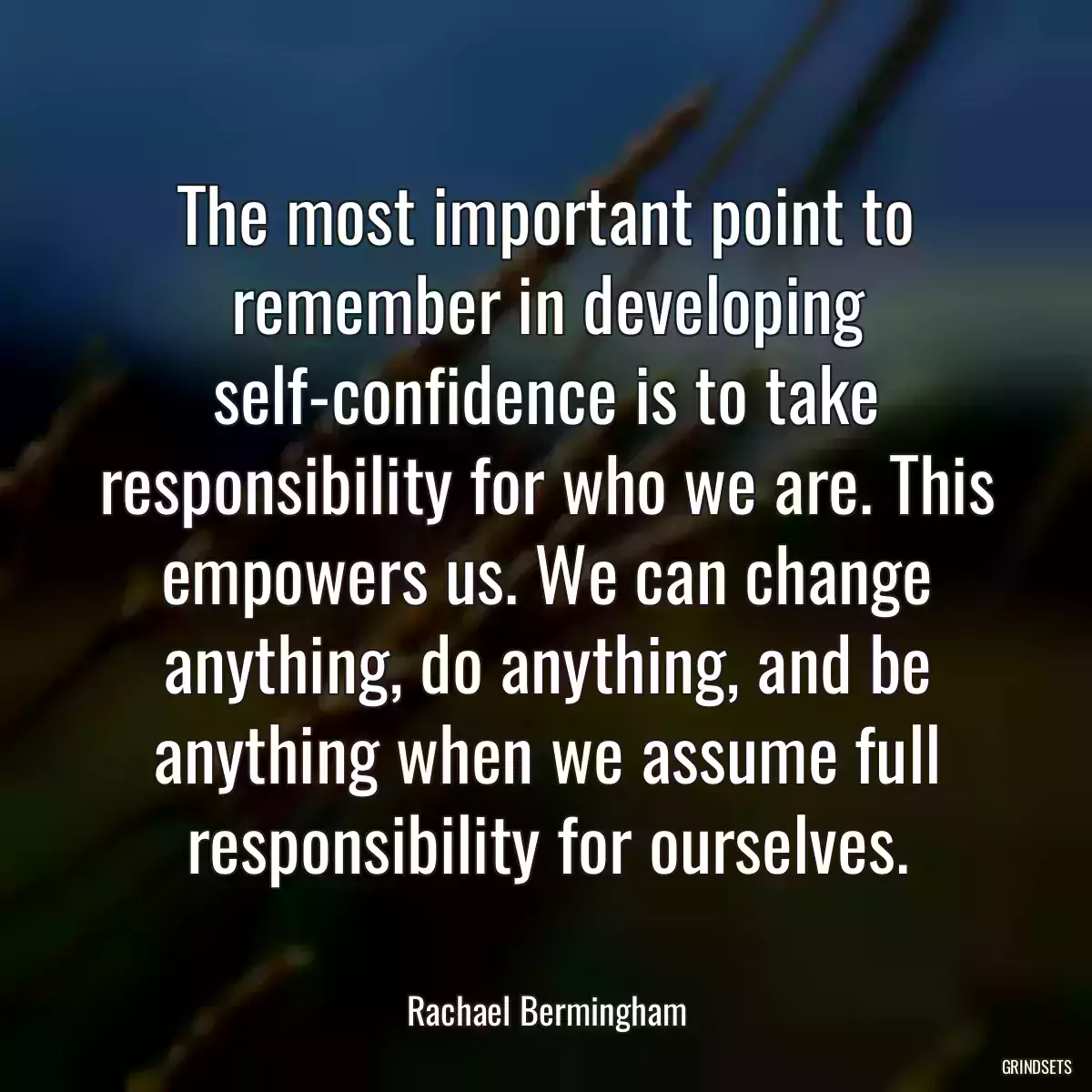 The most important point to remember in developing self-confidence is to take responsibility for who we are. This empowers us. We can change anything, do anything, and be anything when we assume full responsibility for ourselves.