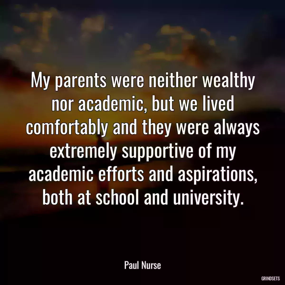 My parents were neither wealthy nor academic, but we lived comfortably and they were always extremely supportive of my academic efforts and aspirations, both at school and university.