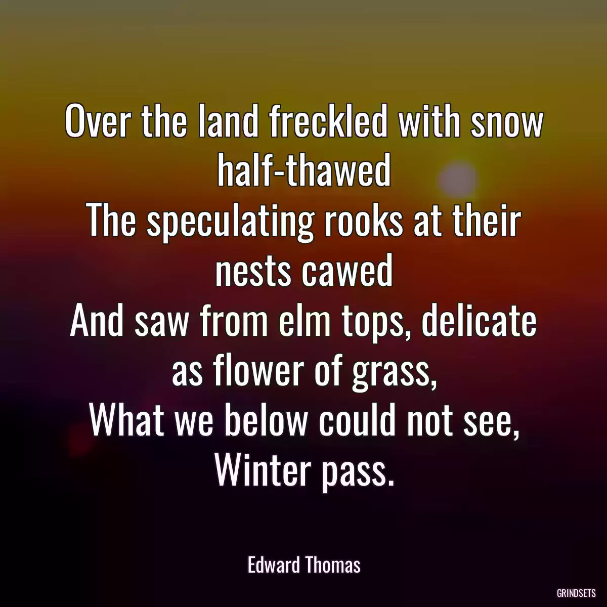 Over the land freckled with snow half-thawed
The speculating rooks at their nests cawed
And saw from elm tops, delicate as flower of grass,
What we below could not see, Winter pass.