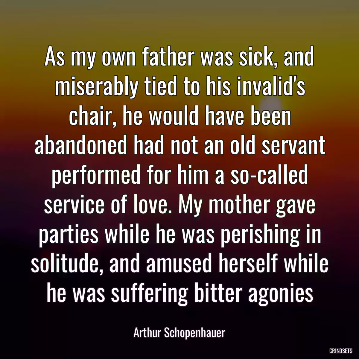 As my own father was sick, and miserably tied to his invalid\'s chair, he would have been abandoned had not an old servant performed for him a so-called service of love. My mother gave parties while he was perishing in solitude, and amused herself while he was suffering bitter agonies