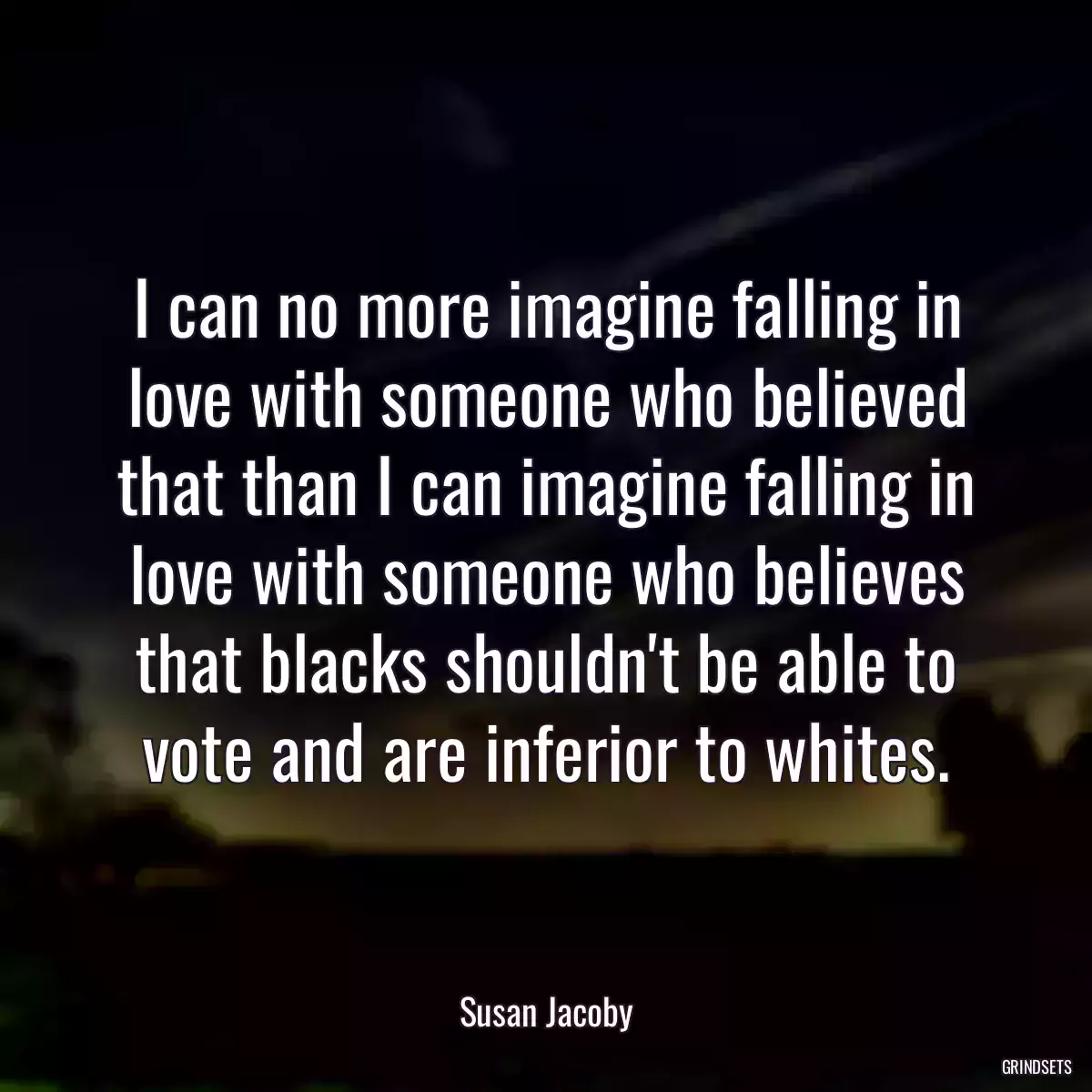 I can no more imagine falling in love with someone who believed that than I can imagine falling in love with someone who believes that blacks shouldn\'t be able to vote and are inferior to whites.