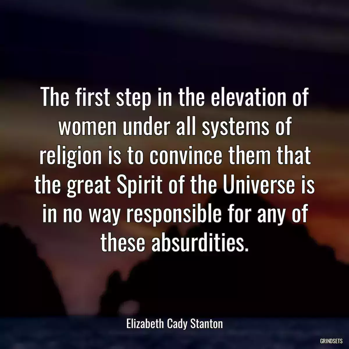 The first step in the elevation of women under all systems of religion is to convince them that the great Spirit of the Universe is in no way responsible for any of these absurdities.