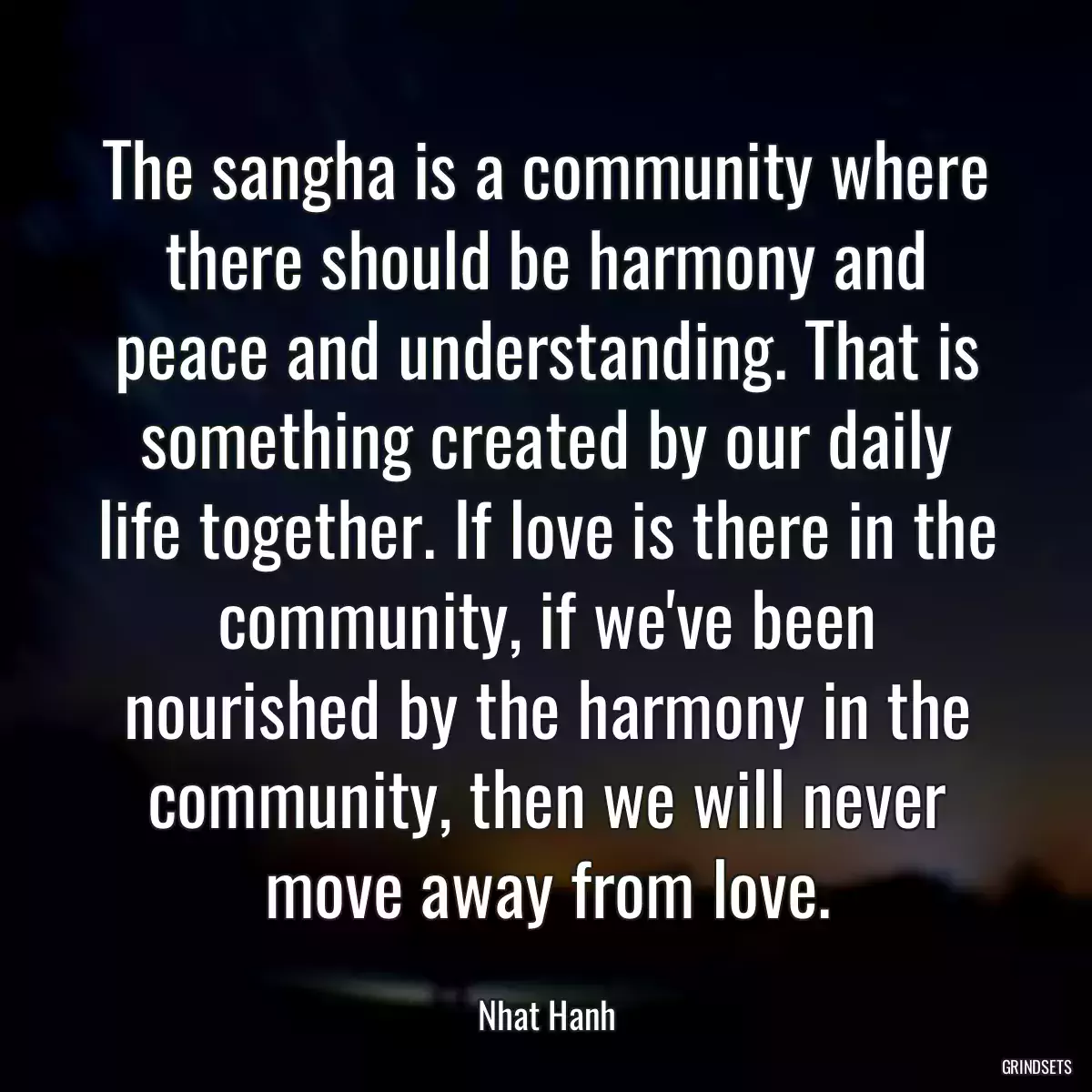 The sangha is a community where there should be harmony and peace and understanding. That is something created by our daily life together. If love is there in the community, if we\'ve been nourished by the harmony in the community, then we will never move away from love.