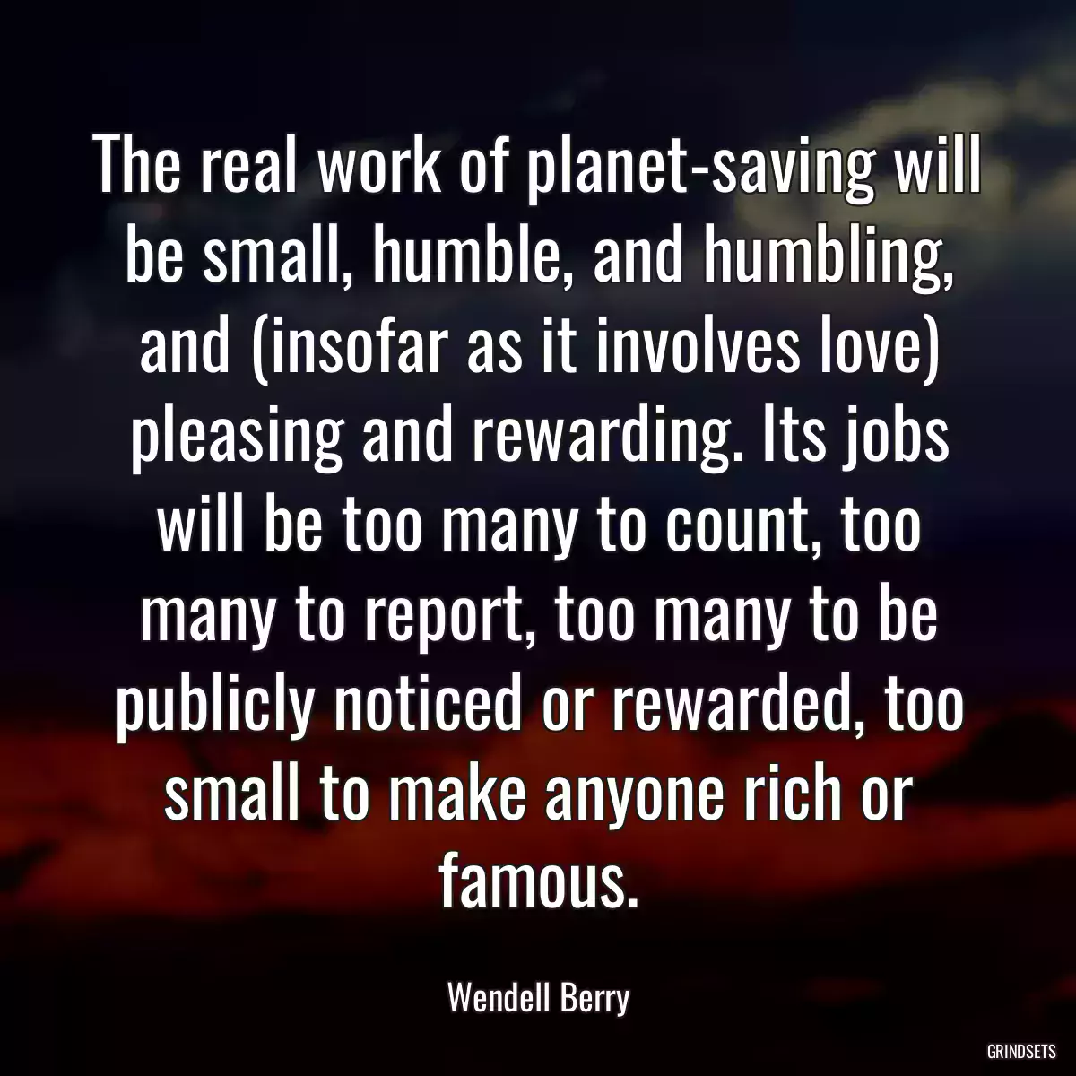 The real work of planet-saving will be small, humble, and humbling, and (insofar as it involves love) pleasing and rewarding. Its jobs will be too many to count, too many to report, too many to be publicly noticed or rewarded, too small to make anyone rich or famous.