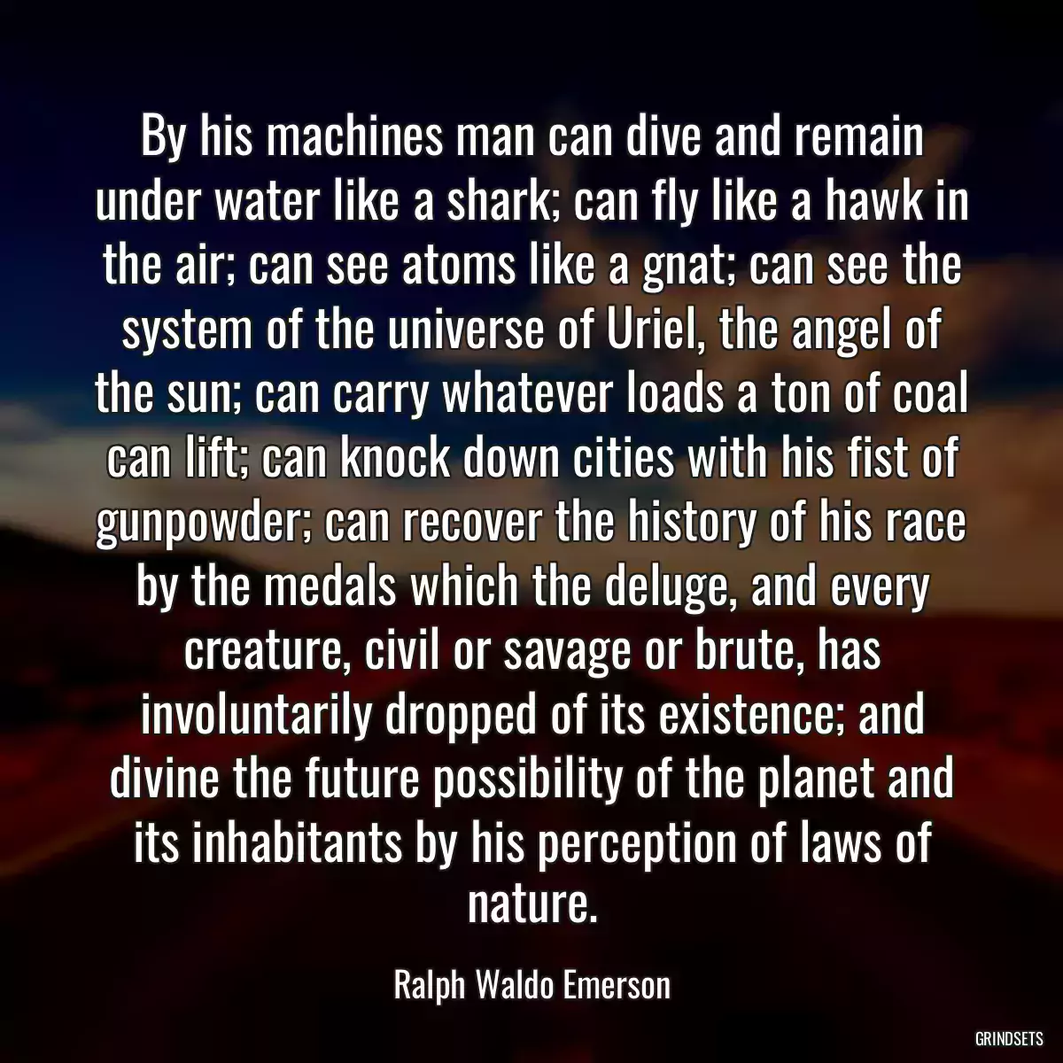 By his machines man can dive and remain under water like a shark; can fly like a hawk in the air; can see atoms like a gnat; can see the system of the universe of Uriel, the angel of the sun; can carry whatever loads a ton of coal can lift; can knock down cities with his fist of gunpowder; can recover the history of his race by the medals which the deluge, and every creature, civil or savage or brute, has involuntarily dropped of its existence; and divine the future possibility of the planet and its inhabitants by his perception of laws of nature.