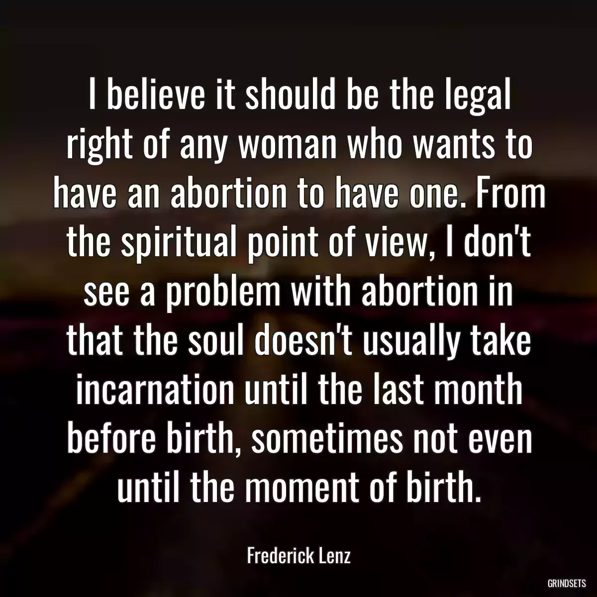 I believe it should be the legal right of any woman who wants to have an abortion to have one. From the spiritual point of view, I don\'t see a problem with abortion in that the soul doesn\'t usually take incarnation until the last month before birth, sometimes not even until the moment of birth.