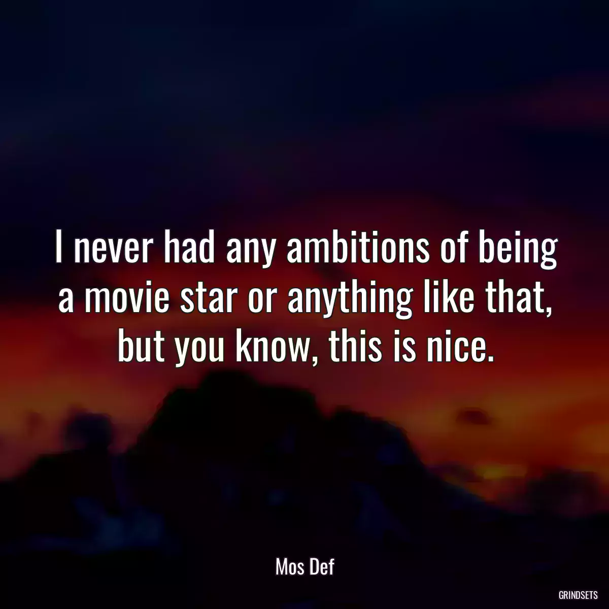 I never had any ambitions of being a movie star or anything like that, but you know, this is nice.