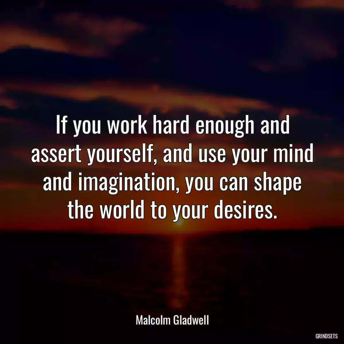 If you work hard enough and assert yourself, and use your mind and imagination, you can shape the world to your desires.