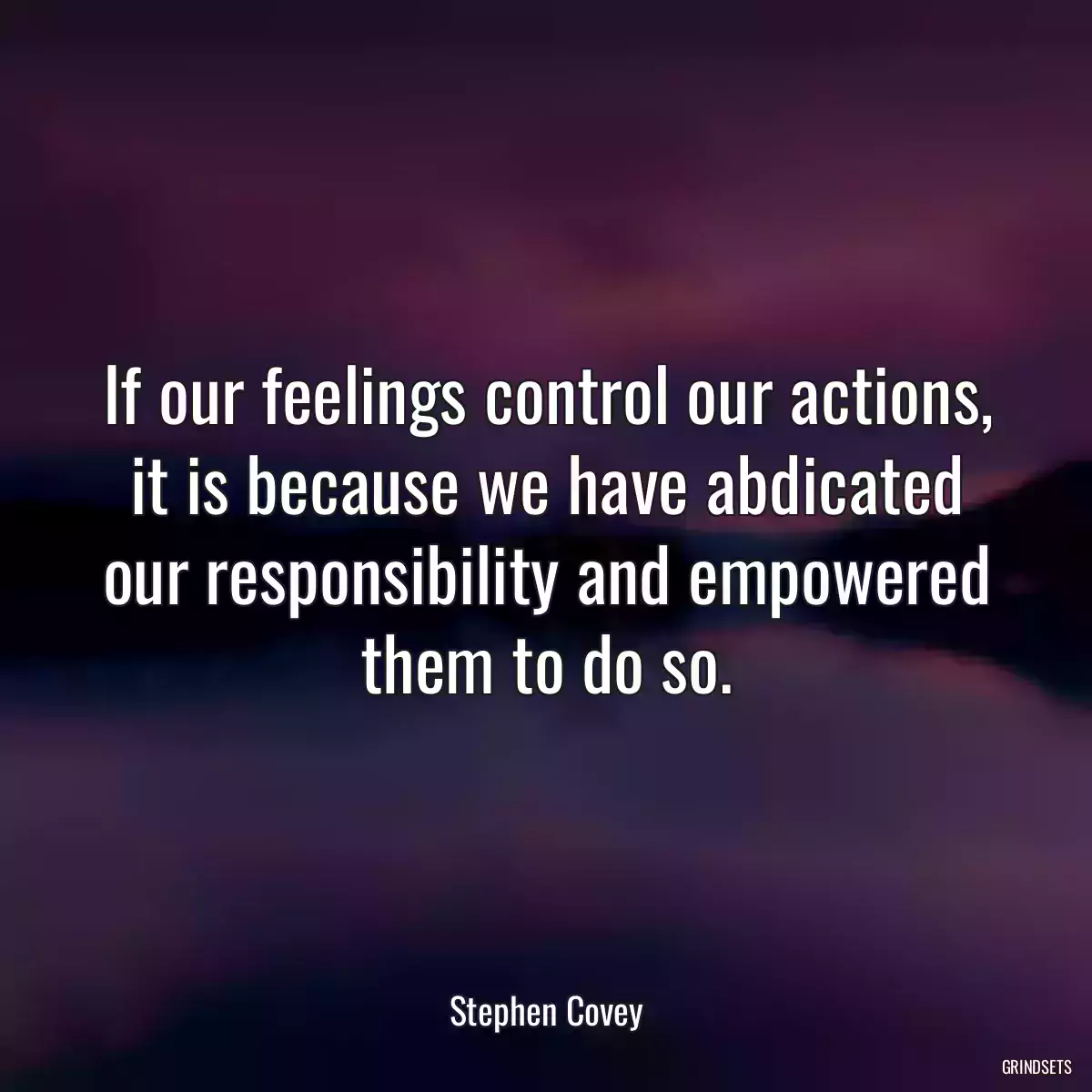 If our feelings control our actions, it is because we have abdicated our responsibility and empowered them to do so.