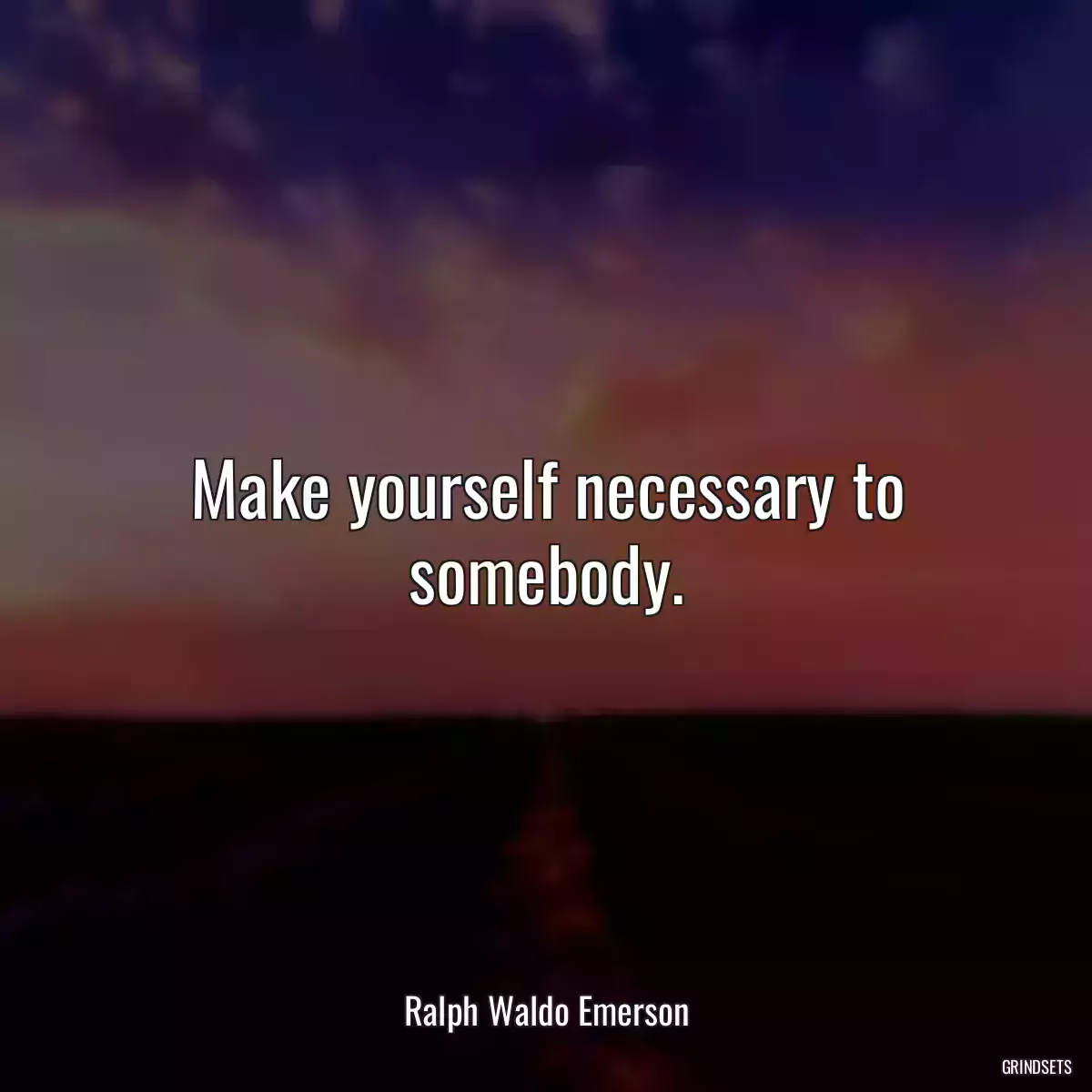 Make yourself necessary to somebody.