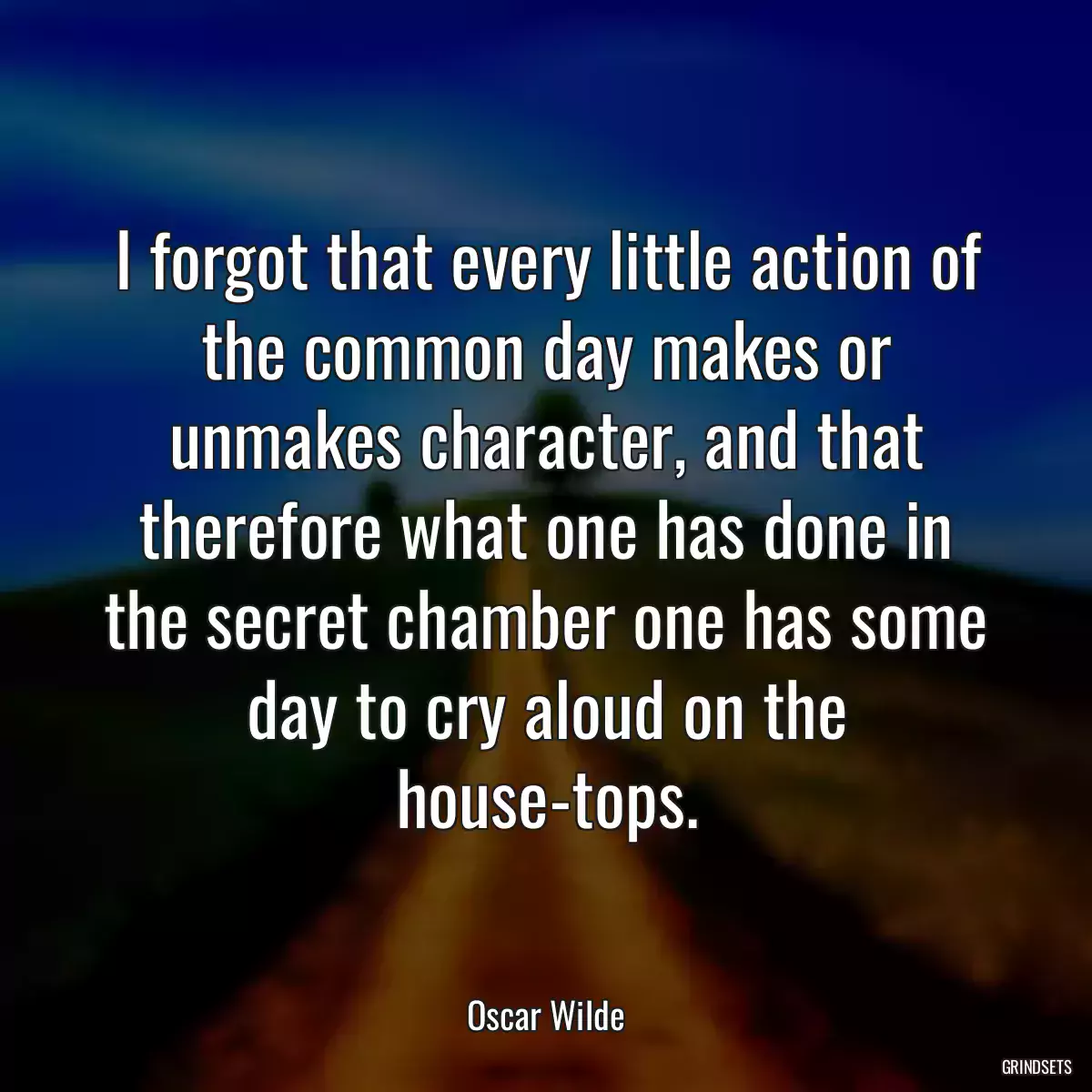 I forgot that every little action of the common day makes or unmakes character, and that therefore what one has done in the secret chamber one has some day to cry aloud on the house-tops.