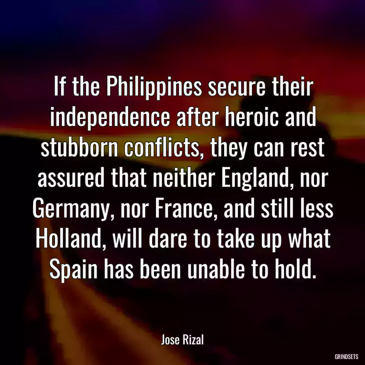 If the Philippines secure their independence after heroic and stubborn conflicts, they can rest assured that neither England, nor Germany, nor France, and still less Holland, will dare to take up what Spain has been unable to hold.