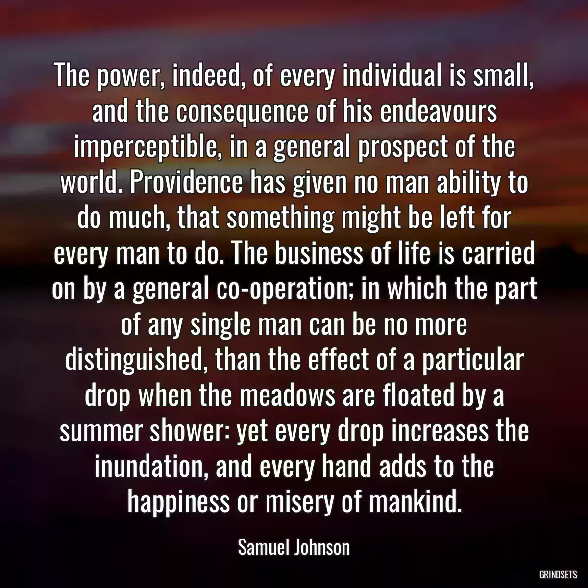 The power, indeed, of every individual is small, and the consequence of his endeavours imperceptible, in a general prospect of the world. Providence has given no man ability to do much, that something might be left for every man to do. The business of life is carried on by a general co-operation; in which the part of any single man can be no more distinguished, than the effect of a particular drop when the meadows are floated by a summer shower: yet every drop increases the inundation, and every hand adds to the happiness or misery of mankind.