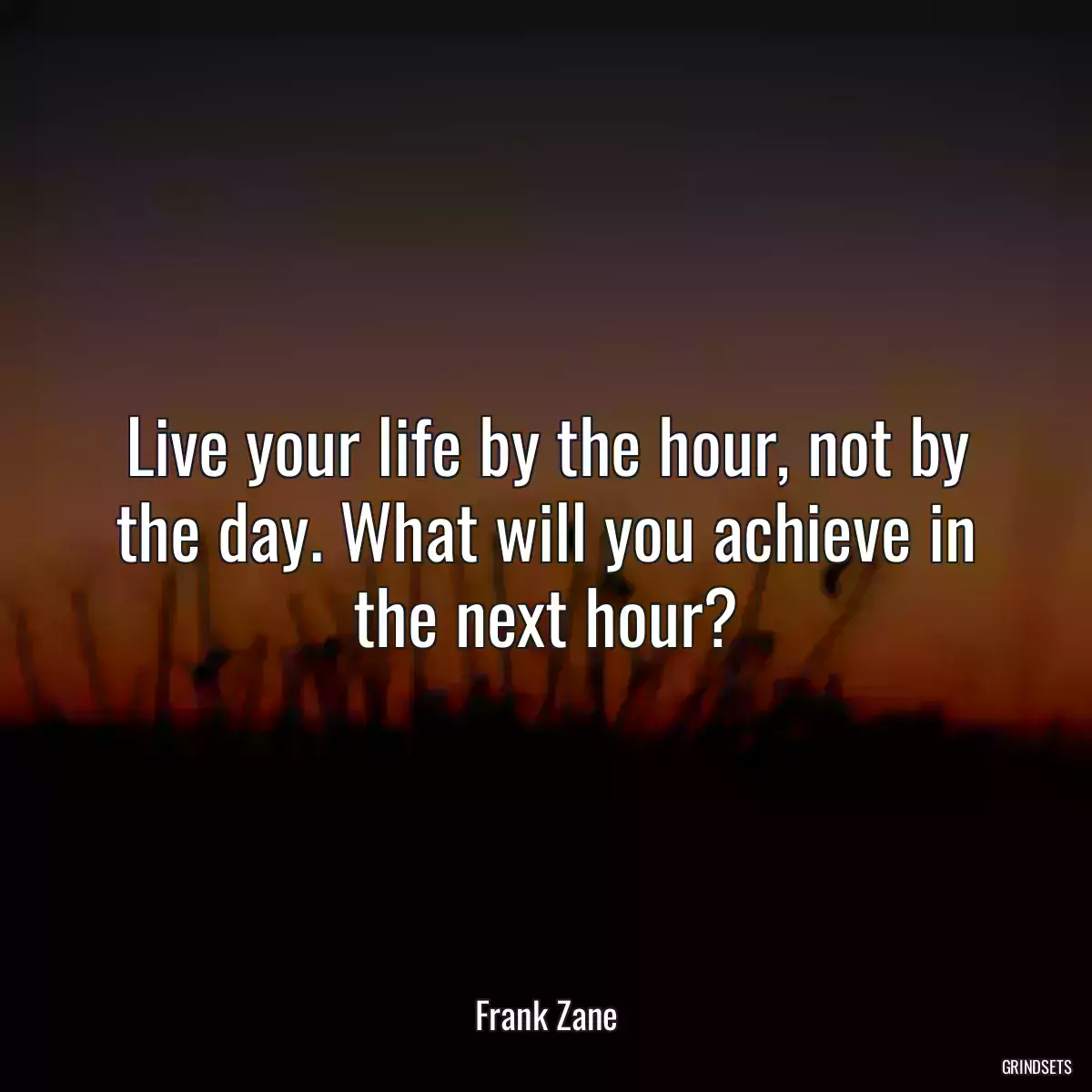 Live your life by the hour, not by the day. What will you achieve in the next hour?