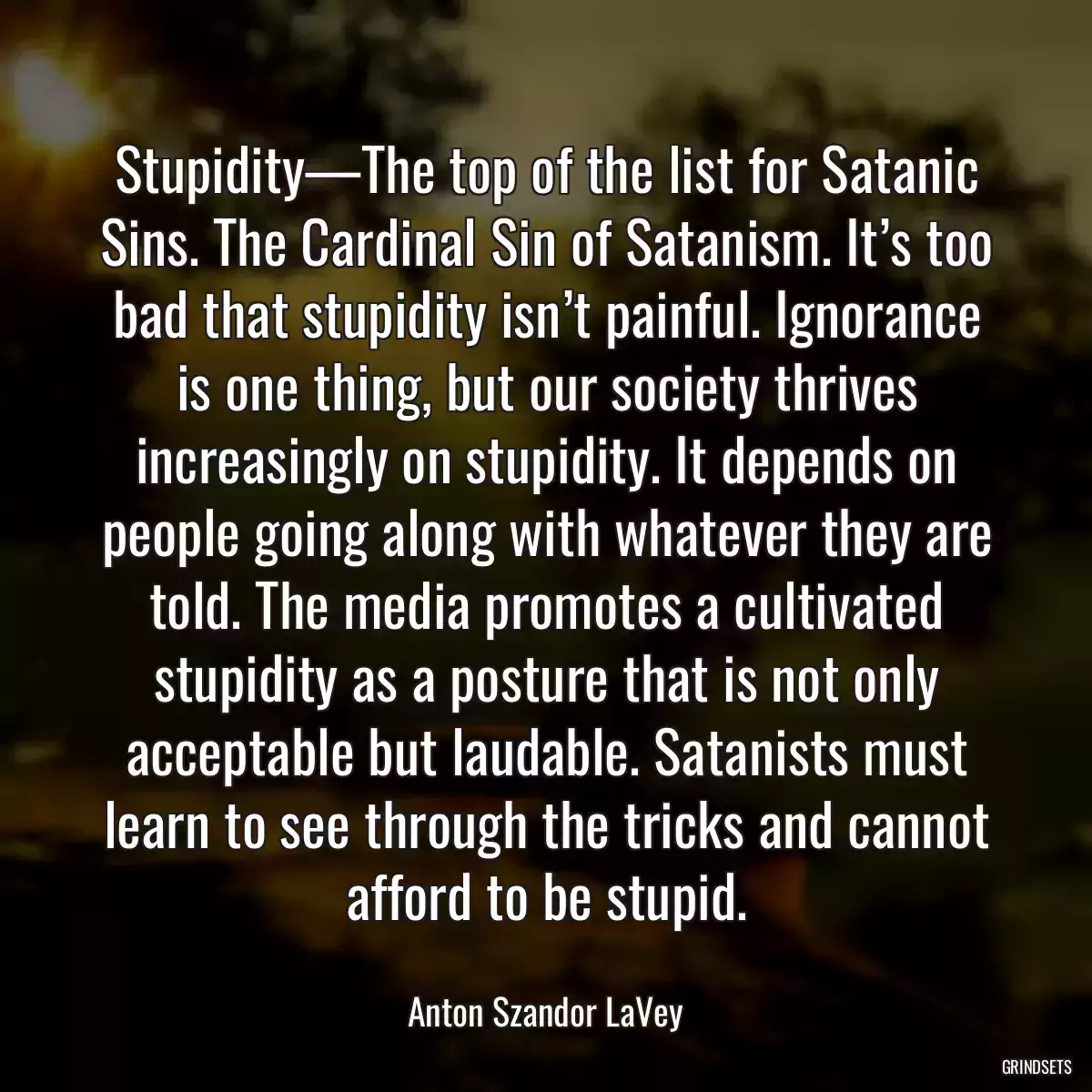 Stupidity—The top of the list for Satanic Sins. The Cardinal Sin of Satanism. It’s too bad that stupidity isn’t painful. Ignorance is one thing, but our society thrives increasingly on stupidity. It depends on people going along with whatever they are told. The media promotes a cultivated stupidity as a posture that is not only acceptable but laudable. Satanists must learn to see through the tricks and cannot afford to be stupid.