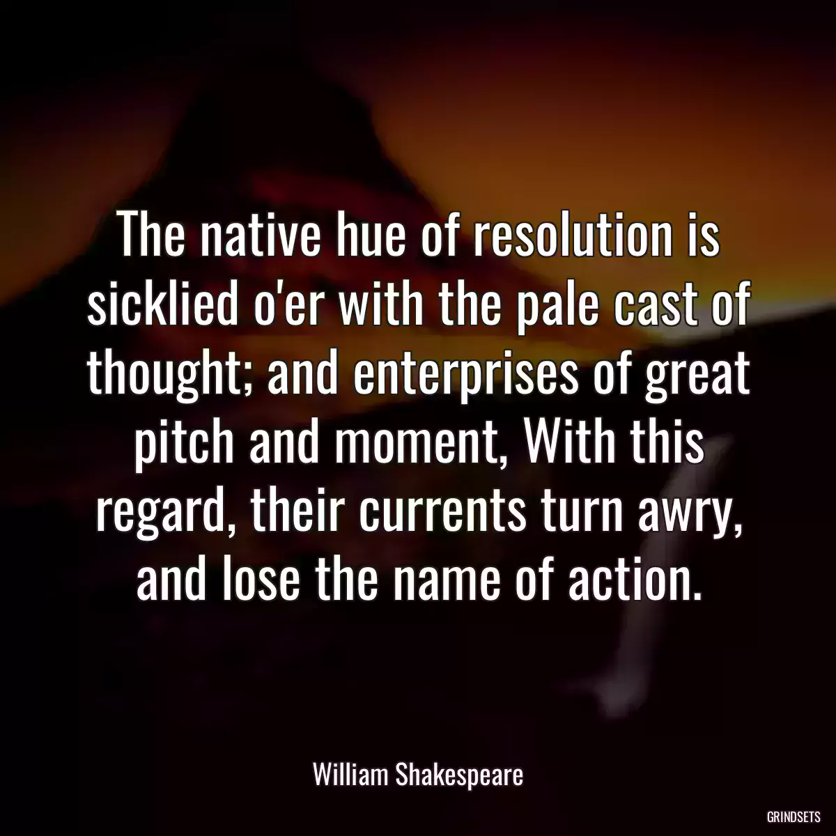 The native hue of resolution is sicklied o\'er with the pale cast of thought; and enterprises of great pitch and moment, With this regard, their currents turn awry, and lose the name of action.