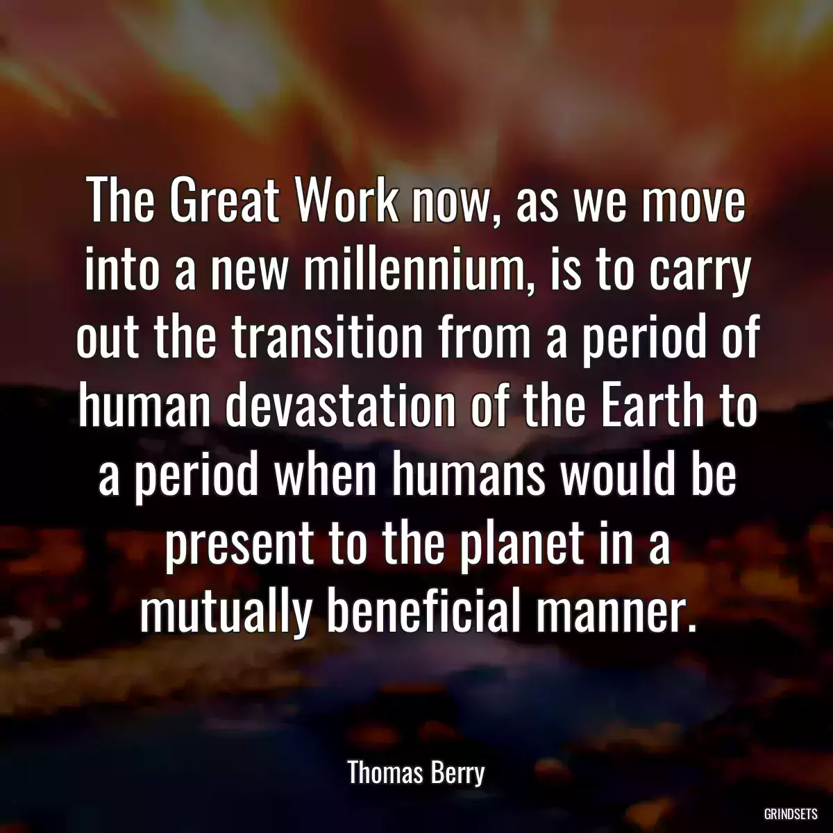 The Great Work now, as we move into a new millennium, is to carry out the transition from a period of human devastation of the Earth to a period when humans would be present to the planet in a mutually beneficial manner.