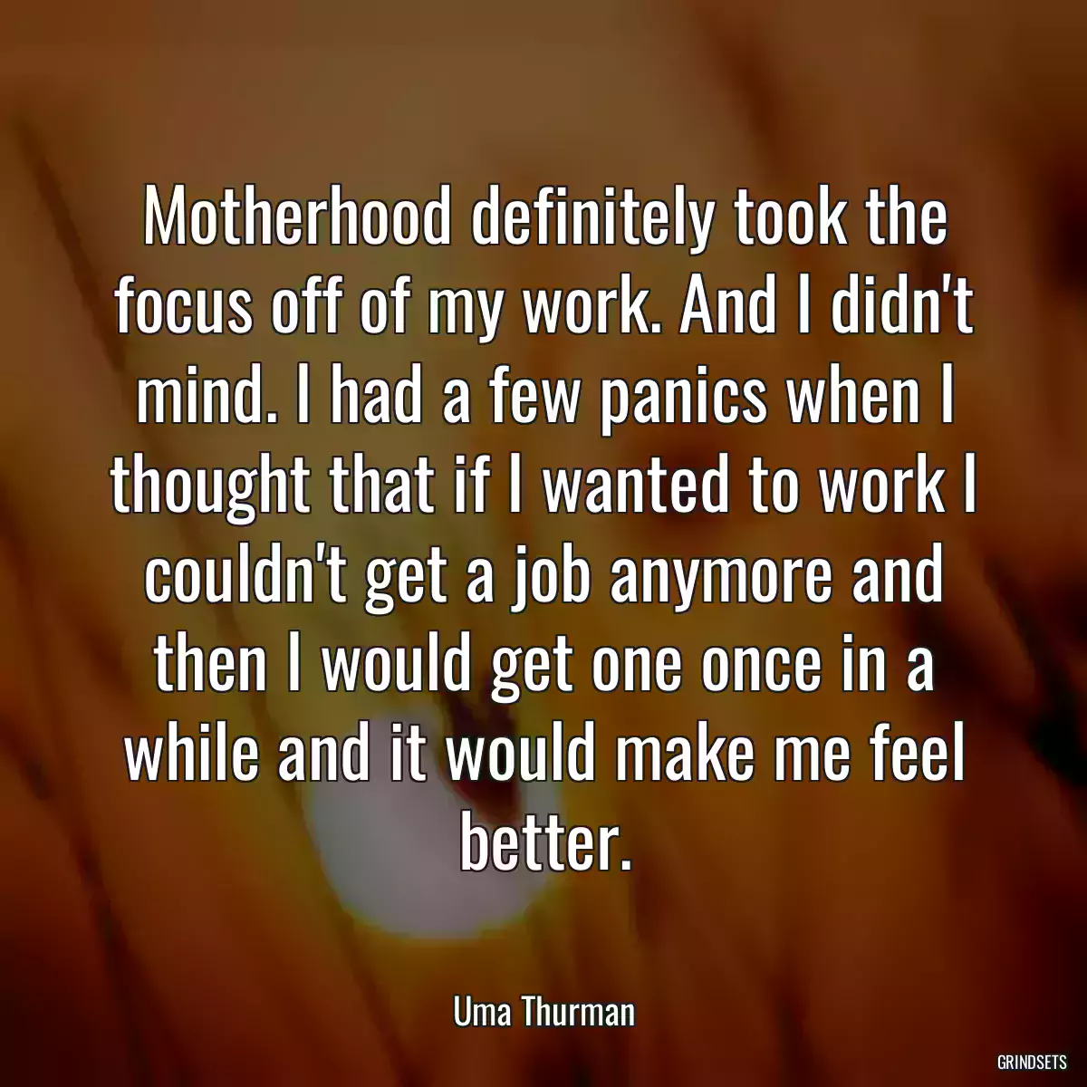 Motherhood definitely took the focus off of my work. And I didn\'t mind. I had a few panics when I thought that if I wanted to work I couldn\'t get a job anymore and then I would get one once in a while and it would make me feel better.