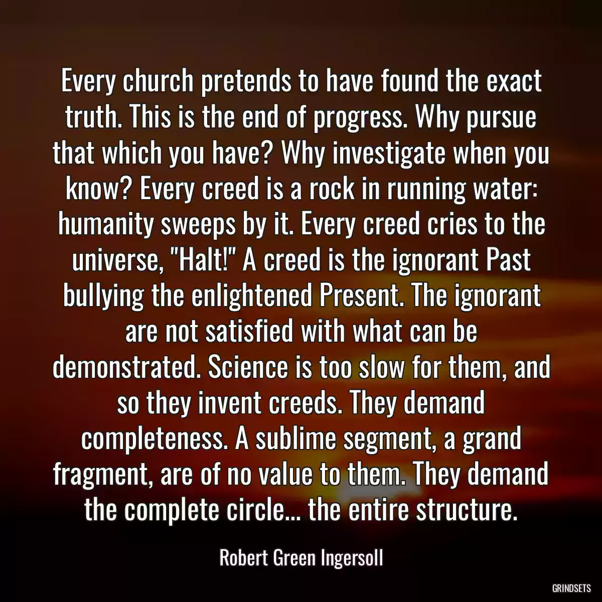 Every church pretends to have found the exact truth. This is the end of progress. Why pursue that which you have? Why investigate when you know? Every creed is a rock in running water: humanity sweeps by it. Every creed cries to the universe, \