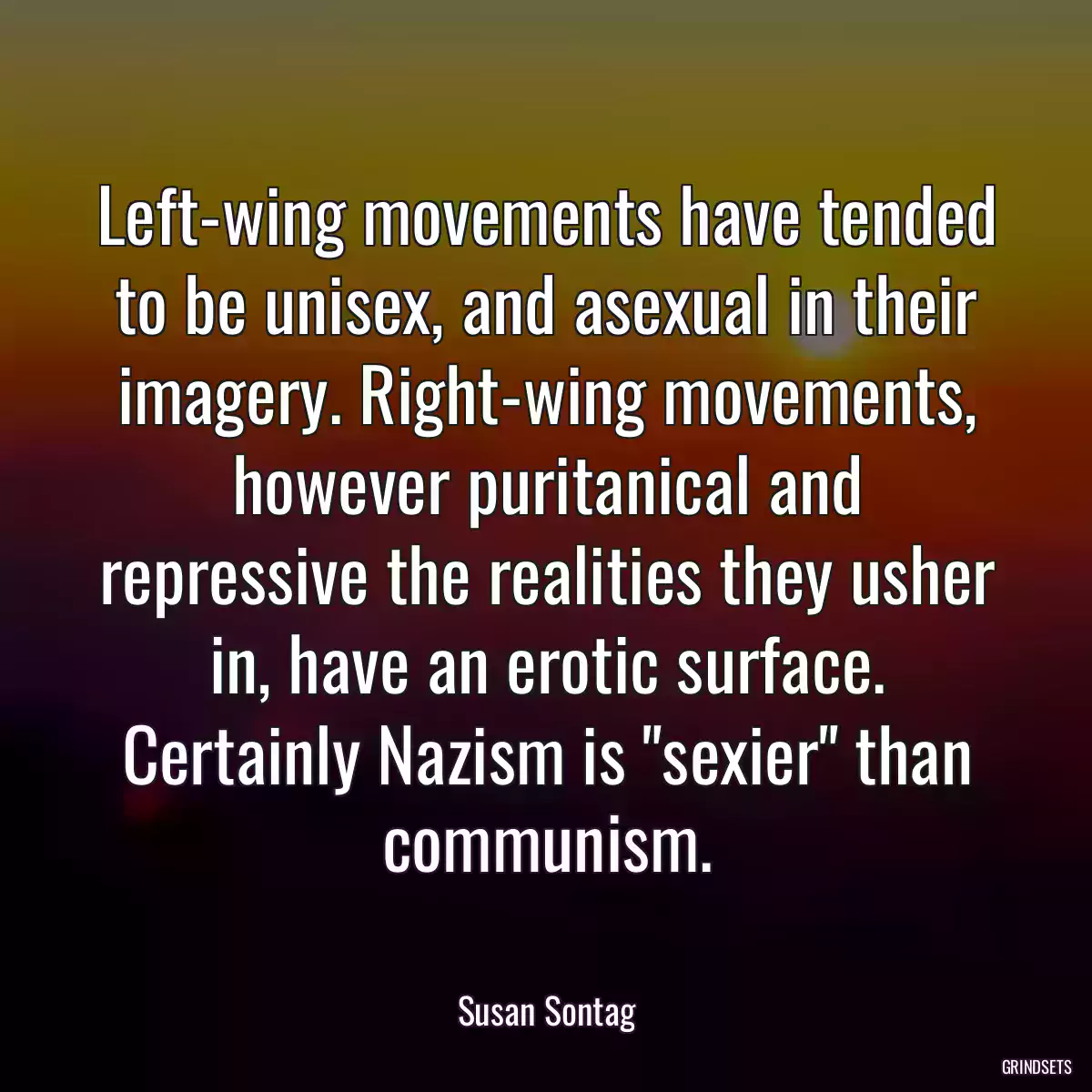 Left-wing movements have tended to be unisex, and asexual in their imagery. Right-wing movements, however puritanical and repressive the realities they usher in, have an erotic surface. Certainly Nazism is \