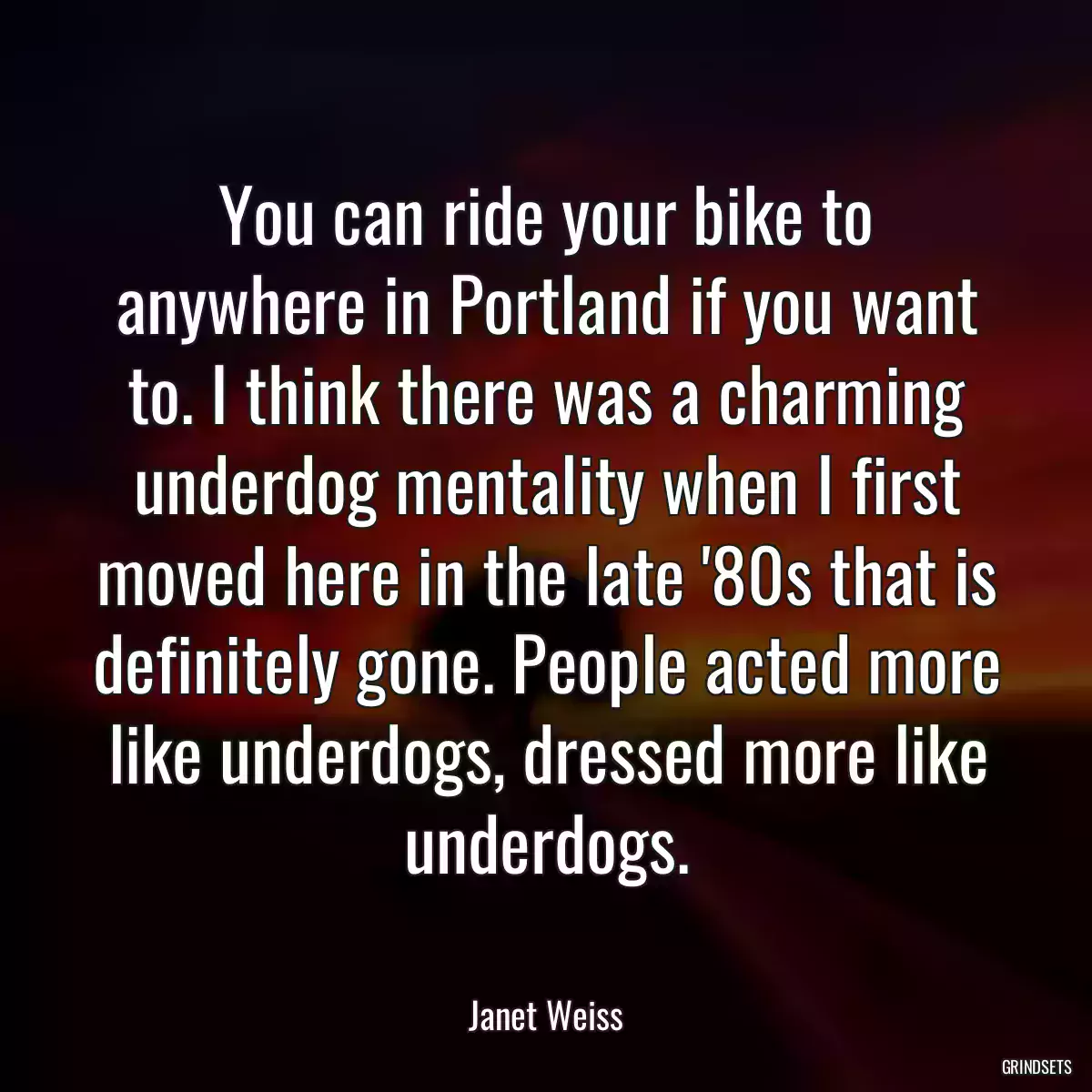 You can ride your bike to anywhere in Portland if you want to. I think there was a charming underdog mentality when I first moved here in the late \'80s that is definitely gone. People acted more like underdogs, dressed more like underdogs.