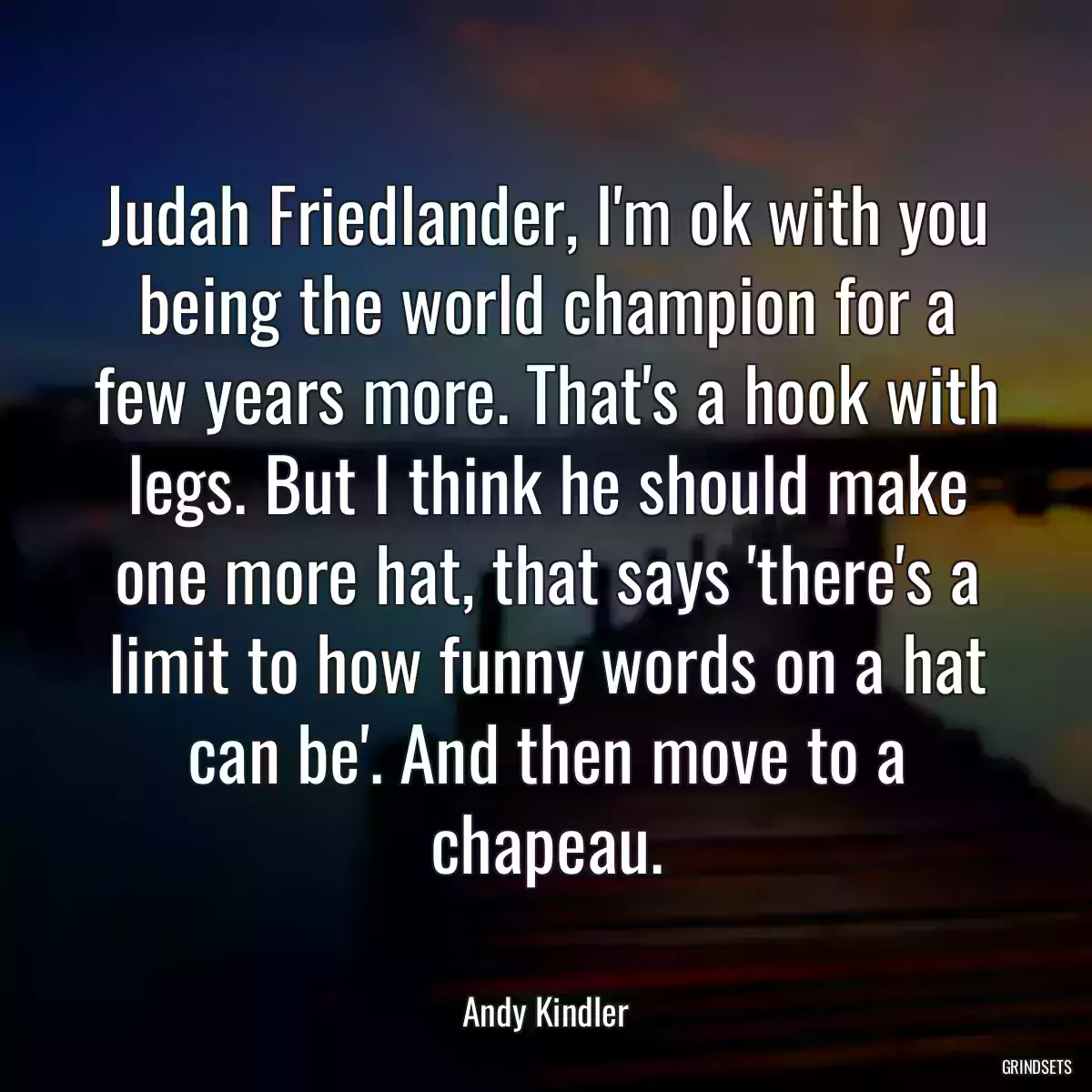 Judah Friedlander, I\'m ok with you being the world champion for a few years more. That\'s a hook with legs. But I think he should make one more hat, that says \'there\'s a limit to how funny words on a hat can be\'. And then move to a chapeau.