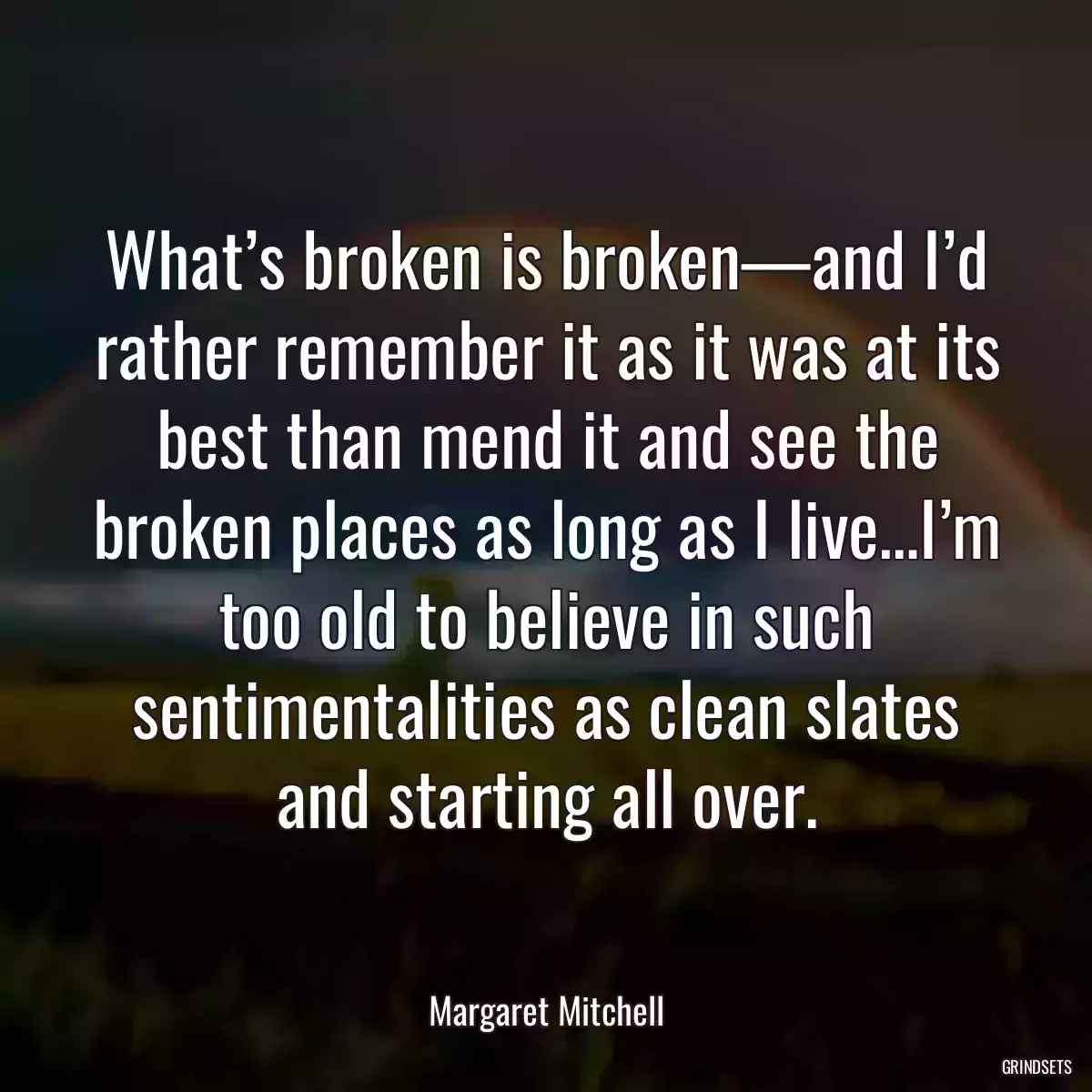 What’s broken is broken—and I’d rather remember it as it was at its best than mend it and see the broken places as long as I live…I’m too old to believe in such sentimentalities as clean slates and starting all over.