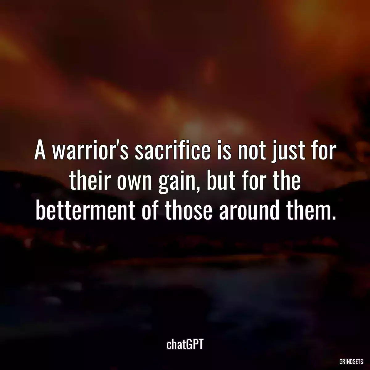 A warrior\'s sacrifice is not just for their own gain, but for the betterment of those around them.