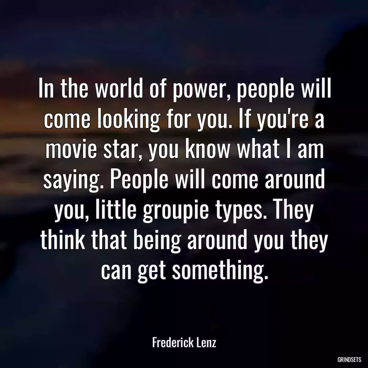 In the world of power, people will come looking for you. If you\'re a movie star, you know what I am saying. People will come around you, little groupie types. They think that being around you they can get something.