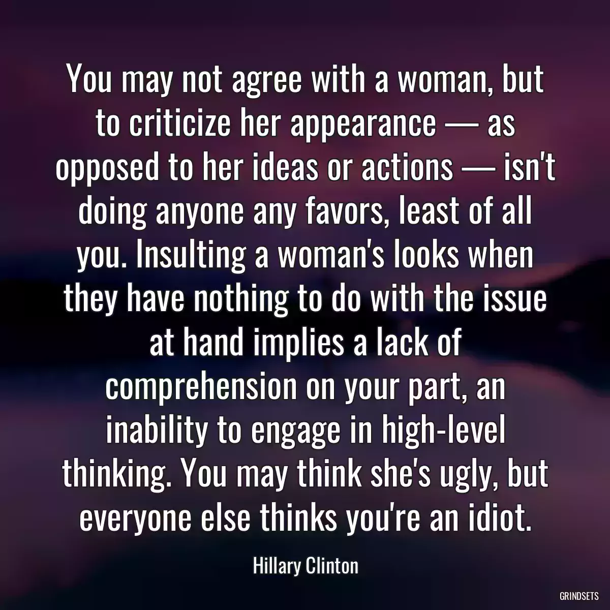 You may not agree with a woman, but to criticize her appearance — as opposed to her ideas or actions — isn\'t doing anyone any favors, least of all you. Insulting a woman\'s looks when they have nothing to do with the issue at hand implies a lack of comprehension on your part, an inability to engage in high-level thinking. You may think she\'s ugly, but everyone else thinks you\'re an idiot.