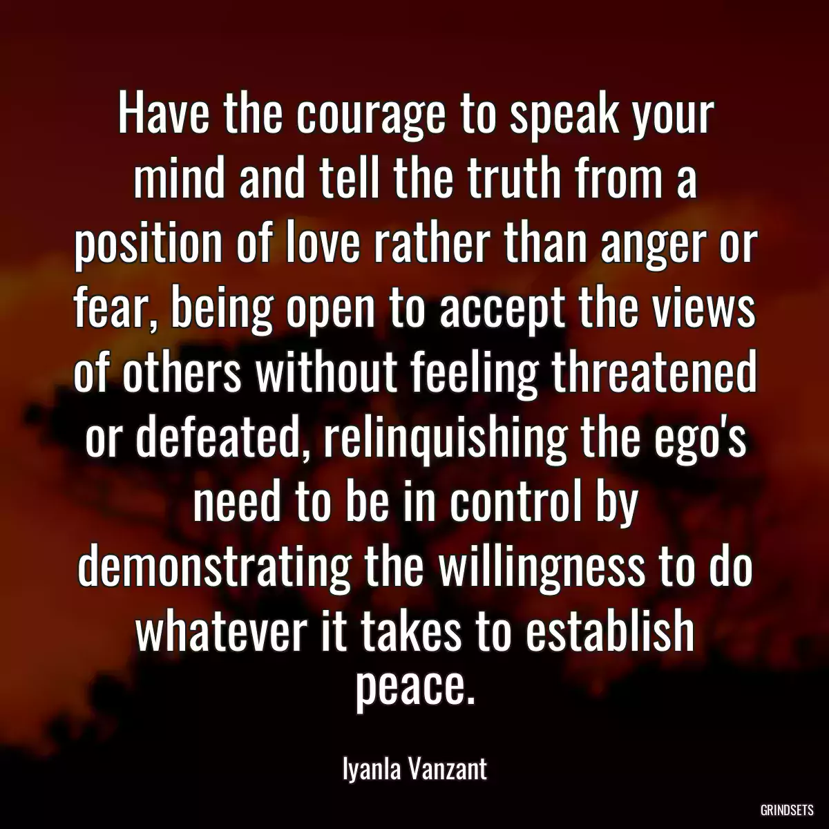 Have the courage to speak your mind and tell the truth from a position of love rather than anger or fear, being open to accept the views of others without feeling threatened or defeated, relinquishing the ego\'s need to be in control by demonstrating the willingness to do whatever it takes to establish peace.