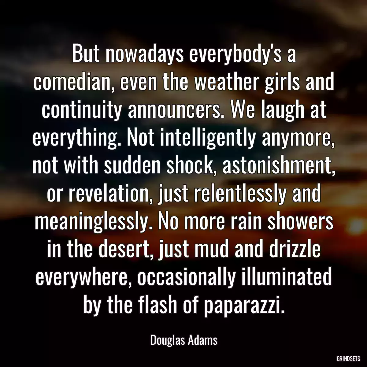 But nowadays everybody\'s a comedian, even the weather girls and continuity announcers. We laugh at everything. Not intelligently anymore, not with sudden shock, astonishment, or revelation, just relentlessly and meaninglessly. No more rain showers in the desert, just mud and drizzle everywhere, occasionally illuminated by the flash of paparazzi.