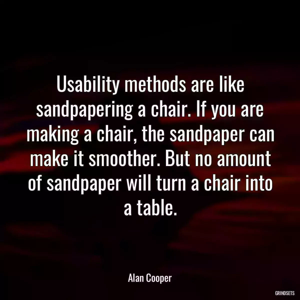 Usability methods are like sandpapering a chair. If you are making a chair, the sandpaper can make it smoother. But no amount of sandpaper will turn a chair into a table.