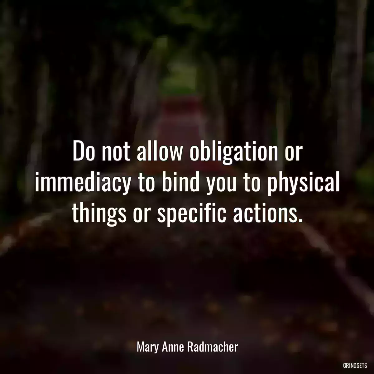 Do not allow obligation or immediacy to bind you to physical things or specific actions.