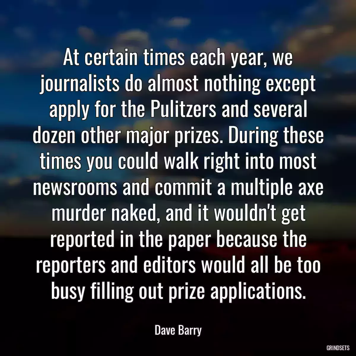 At certain times each year, we journalists do almost nothing except apply for the Pulitzers and several dozen other major prizes. During these times you could walk right into most newsrooms and commit a multiple axe murder naked, and it wouldn\'t get reported in the paper because the reporters and editors would all be too busy filling out prize applications.