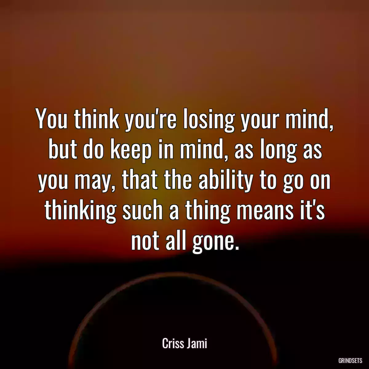 You think you\'re losing your mind, but do keep in mind, as long as you may, that the ability to go on thinking such a thing means it\'s not all gone.