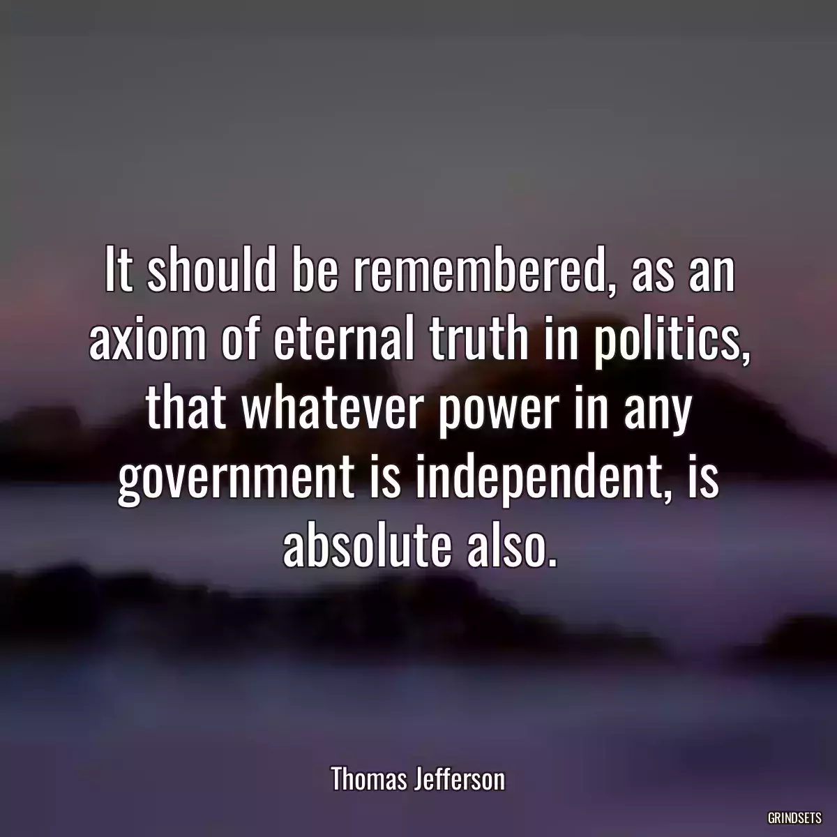 It should be remembered, as an axiom of eternal truth in politics, that whatever power in any government is independent, is absolute also.