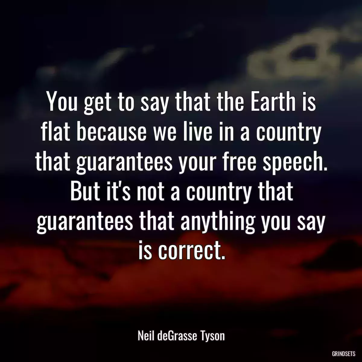 You get to say that the Earth is flat because we live in a country that guarantees your free speech. But it\'s not a country that guarantees that anything you say is correct.