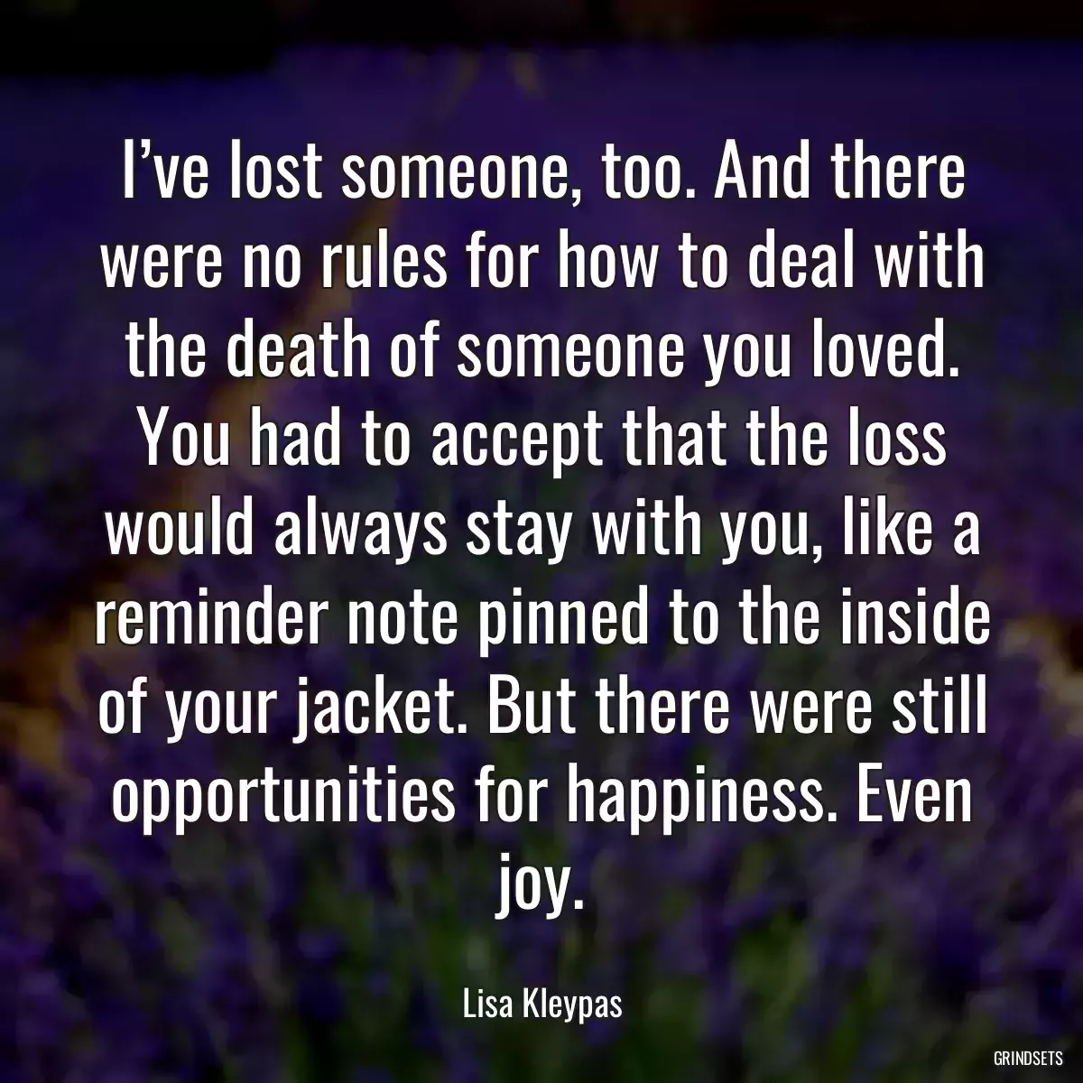 I’ve lost someone, too. And there were no rules for how to deal with the death of someone you loved. You had to accept that the loss would always stay with you, like a reminder note pinned to the inside of your jacket. But there were still opportunities for happiness. Even joy.