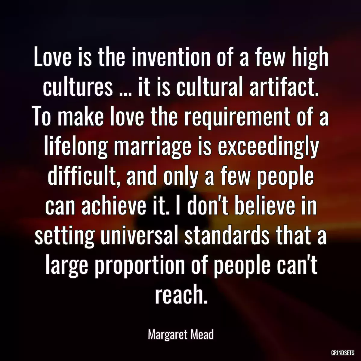 Love is the invention of a few high cultures ... it is cultural artifact. To make love the requirement of a lifelong marriage is exceedingly difficult, and only a few people can achieve it. I don\'t believe in setting universal standards that a large proportion of people can\'t reach.