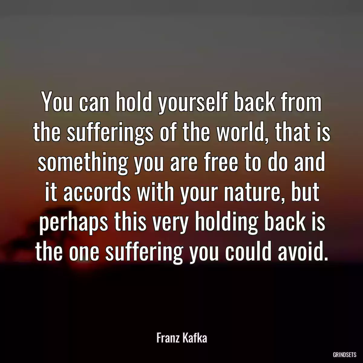 You can hold yourself back from the sufferings of the world, that is something you are free to do and it accords with your nature, but perhaps this very holding back is the one suffering you could avoid.