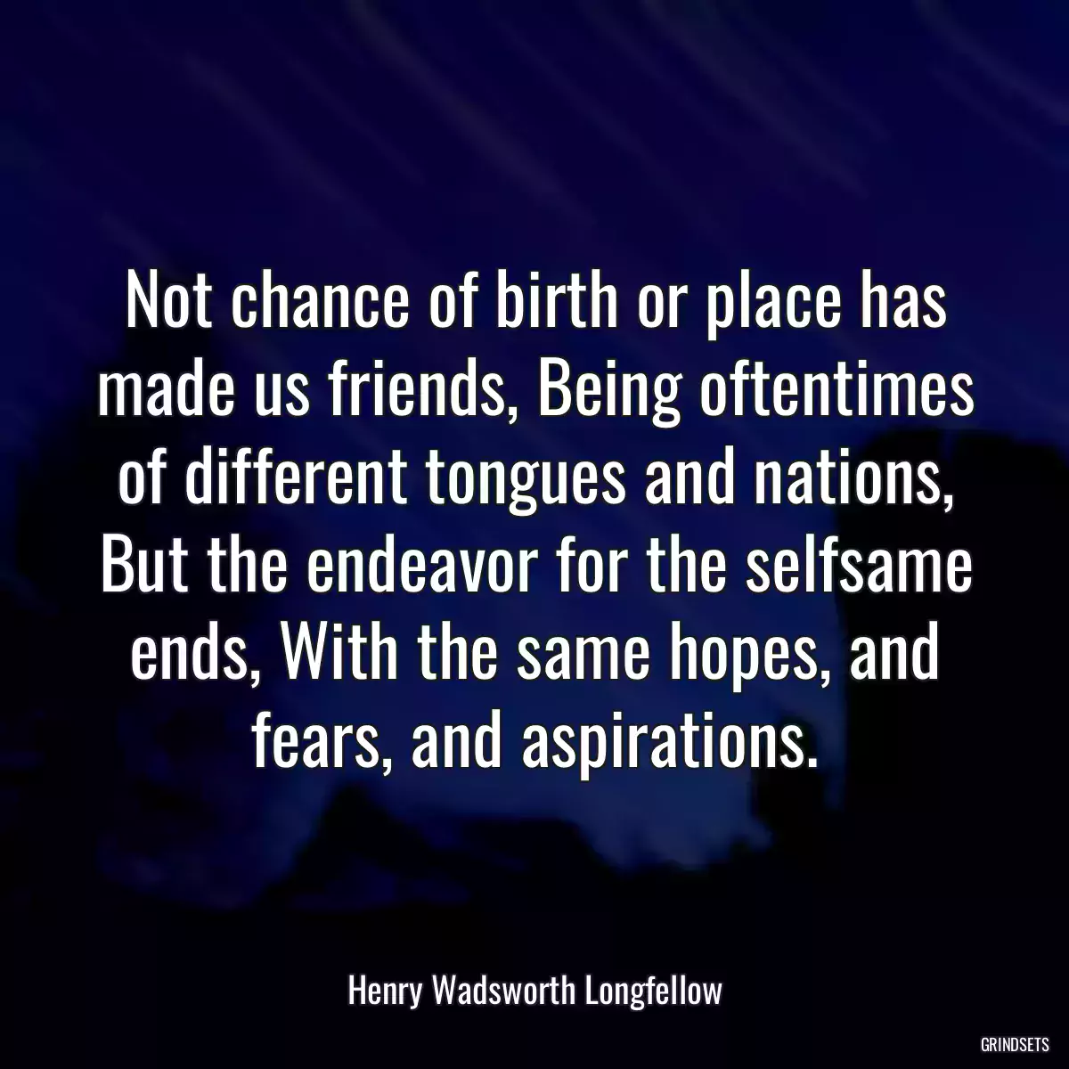 Not chance of birth or place has made us friends, Being oftentimes of different tongues and nations, But the endeavor for the selfsame ends, With the same hopes, and fears, and aspirations.