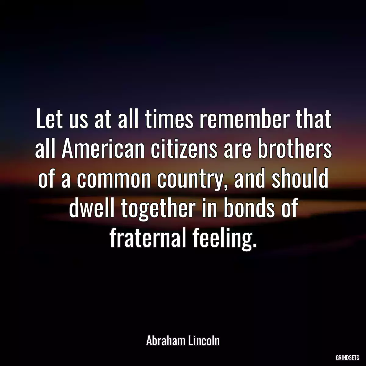 Let us at all times remember that all American citizens are brothers of a common country, and should dwell together in bonds of fraternal feeling.