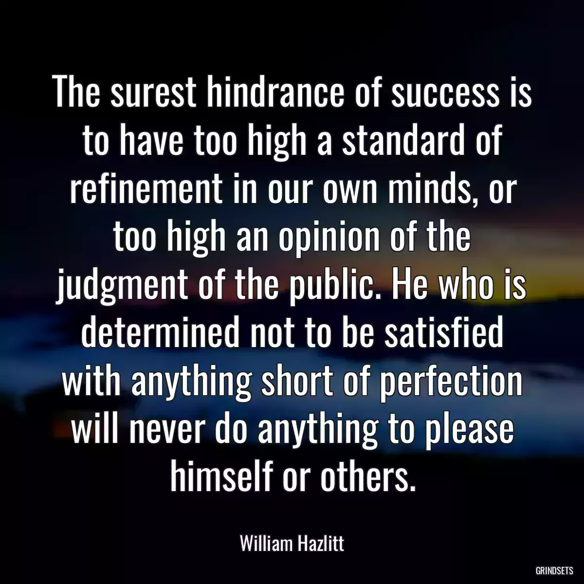 The surest hindrance of success is to have too high a standard of refinement in our own minds, or too high an opinion of the judgment of the public. He who is determined not to be satisfied with anything short of perfection will never do anything to please himself or others.