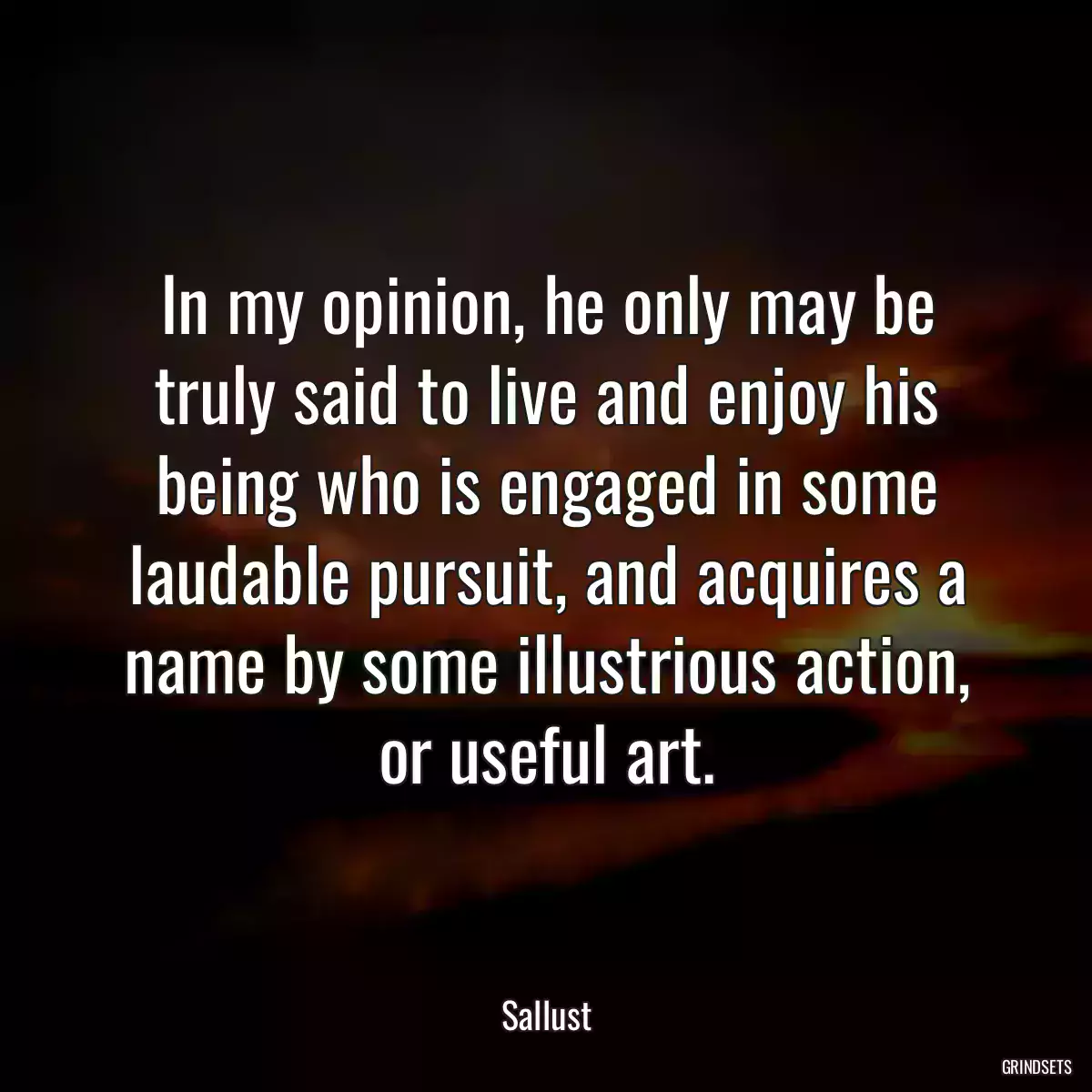 In my opinion, he only may be truly said to live and enjoy his being who is engaged in some laudable pursuit, and acquires a name by some illustrious action, or useful art.