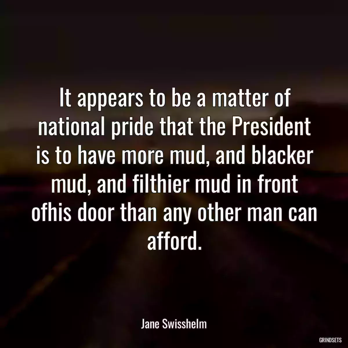 It appears to be a matter of national pride that the President is to have more mud, and blacker mud, and filthier mud in front ofhis door than any other man can afford.